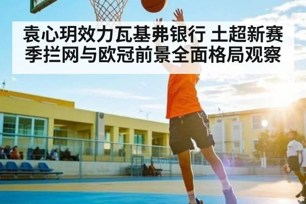袁心玥效力瓦基弗银行 土超新赛季拦网与欧冠前景全面格局观察